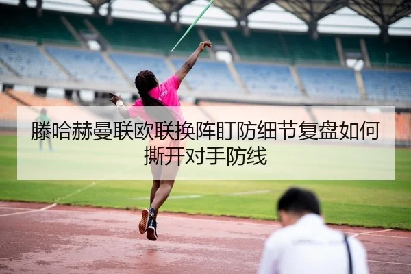 滕哈赫曼联欧联换阵盯防细节复盘如何撕开对手防线